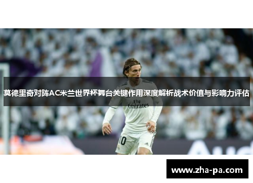 莫德里奇对阵AC米兰世界杯舞台关键作用深度解析战术价值与影响力评估 莫德里奇对阵AC米兰世界杯舞台关键作用深度解析战术价值与影响力评估