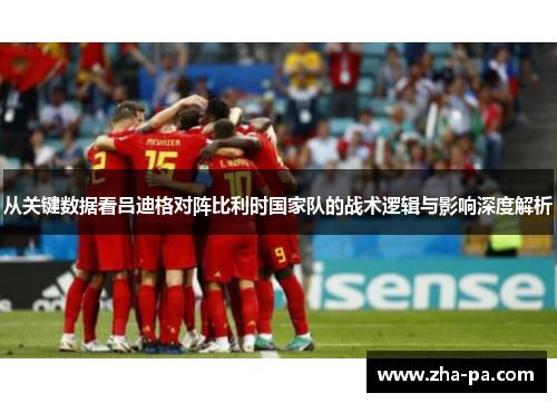 从关键数据看吕迪格对阵比利时国家队的战术逻辑与影响深度解析 从关键数据看吕迪格对阵比利时国家队的战术逻辑与影响深度解析
