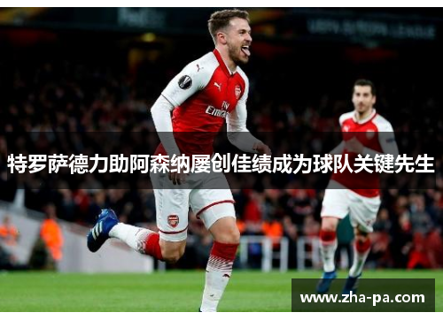 特罗萨德力助阿森纳屡创佳绩成为球队关键先生 特罗萨德力助阿森纳屡创佳绩成为球队关键先生